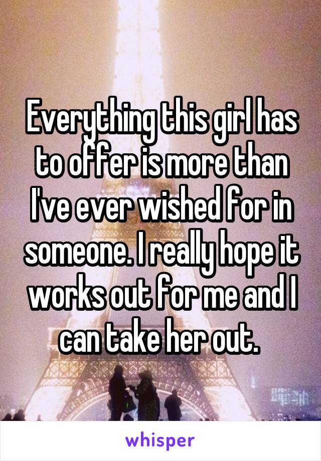 Everything this girl has to offer is more than I've ever wished for in someone. I really hope it works out for me and I can take her out. 