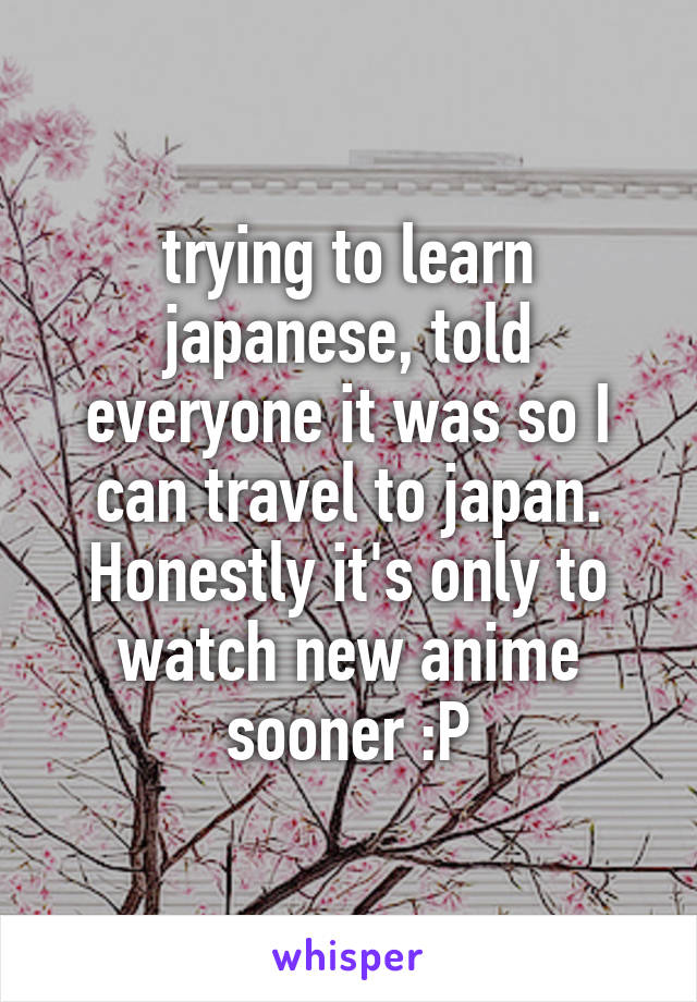 trying to learn japanese, told everyone it was so I can travel to japan. Honestly it's only to watch new anime sooner :P