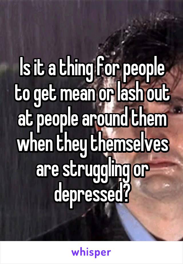 Is it a thing for people to get mean or lash out at people around them when they themselves are struggling or depressed?