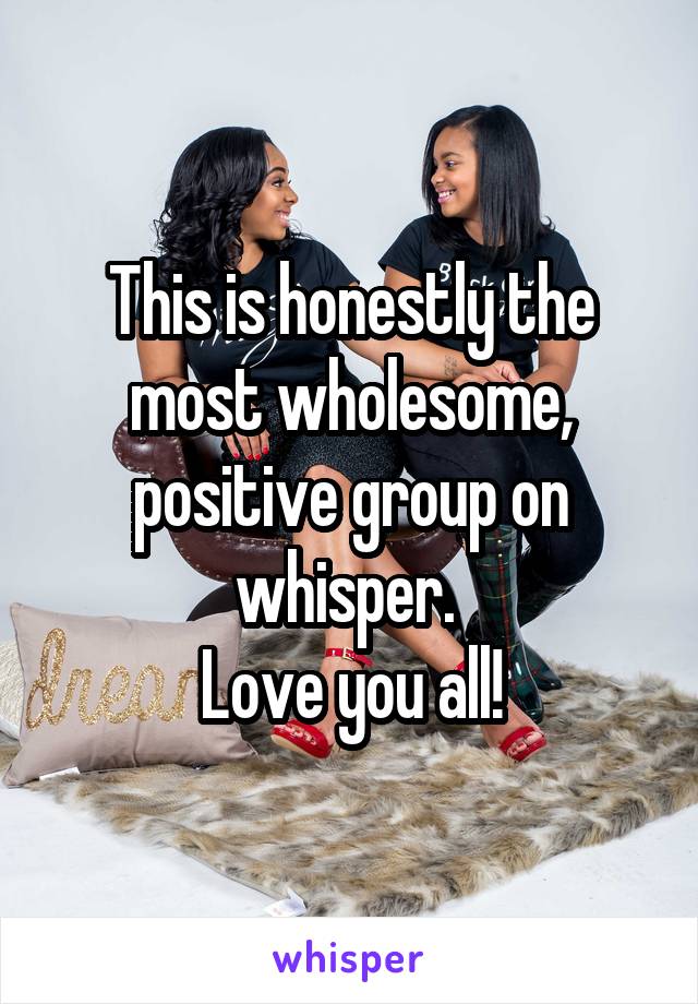 This is honestly the most wholesome, positive group on whisper. 
Love you all!