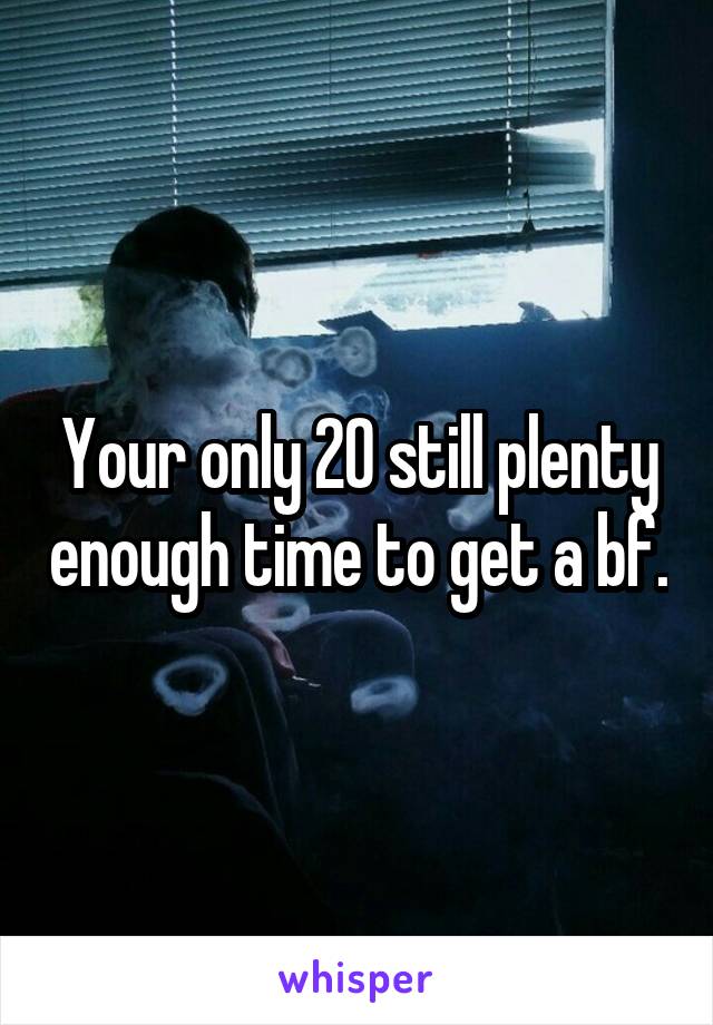 Your only 20 still plenty enough time to get a bf.