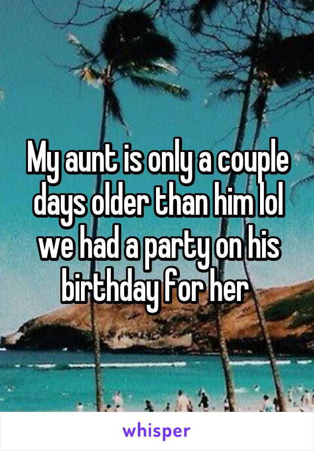 My aunt is only a couple days older than him lol we had a party on his birthday for her 