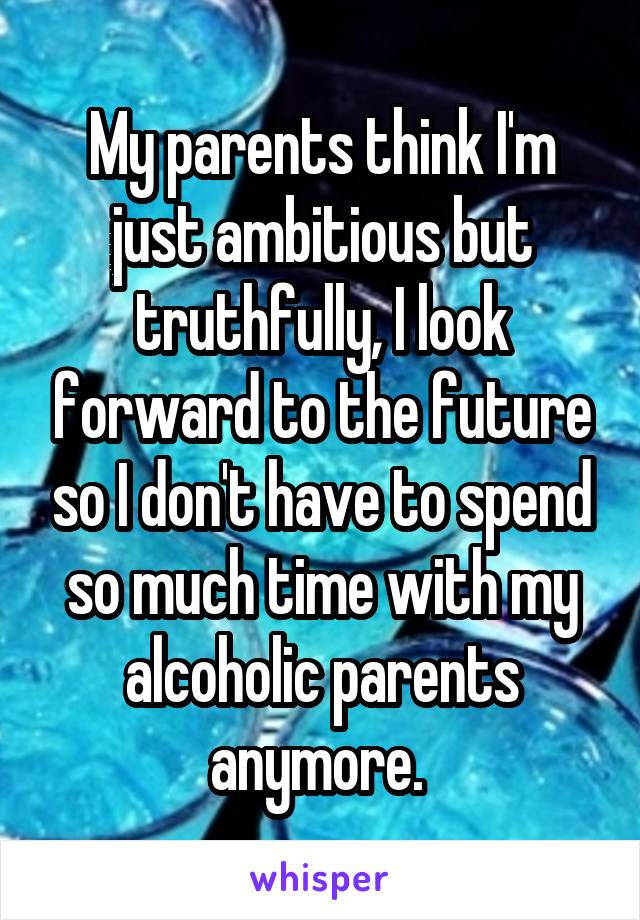 My parents think I'm just ambitious but truthfully, I look forward to the future so I don't have to spend so much time with my alcoholic parents anymore. 