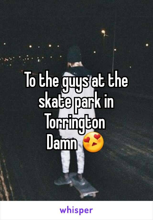 To the guys at the skate park in Torrington 
Damn 😍