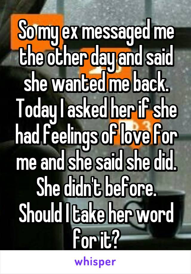 So my ex messaged me the other day and said she wanted me back. Today I asked her if she had feelings of love for me and she said she did. She didn't before. Should I take her word for it?