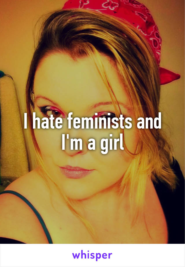 I hate feminists and I'm a girl