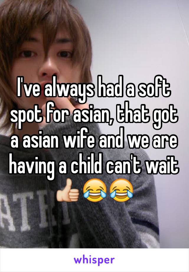 I've always had a soft spot for asian, that got a asian wife and we are having a child can't wait 👍😂😂