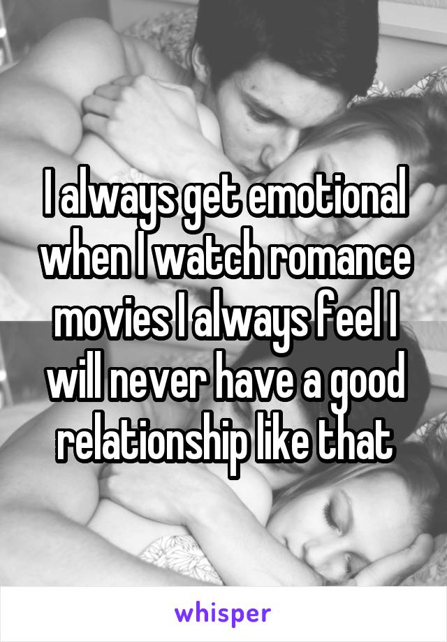 I always get emotional when I watch romance movies I always feel I will never have a good relationship like that