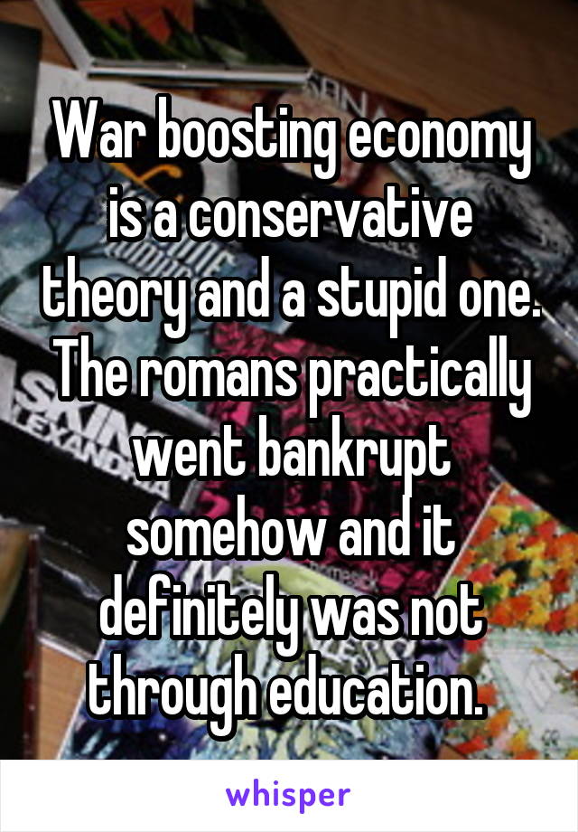 War boosting economy is a conservative theory and a stupid one. The romans practically went bankrupt somehow and it definitely was not through education. 