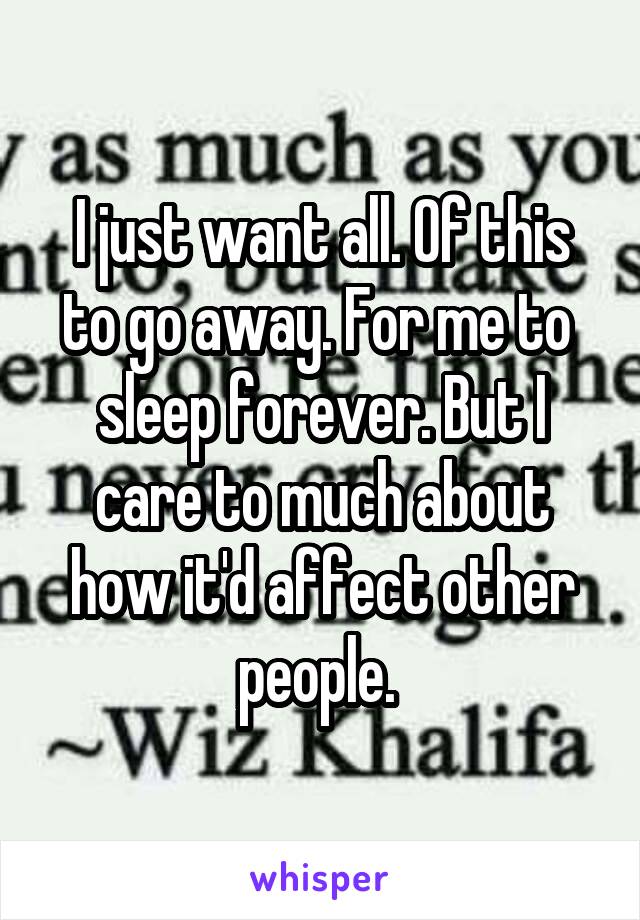 I just want all. Of this to go away. For me to  sleep forever. But I care to much about how it'd affect other people. 