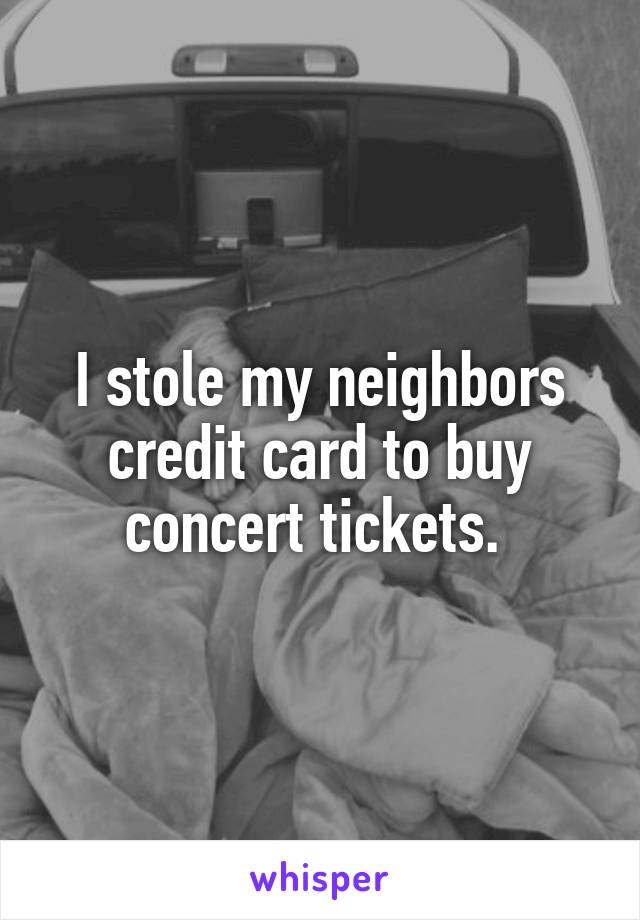 I stole my neighbors credit card to buy concert tickets. 