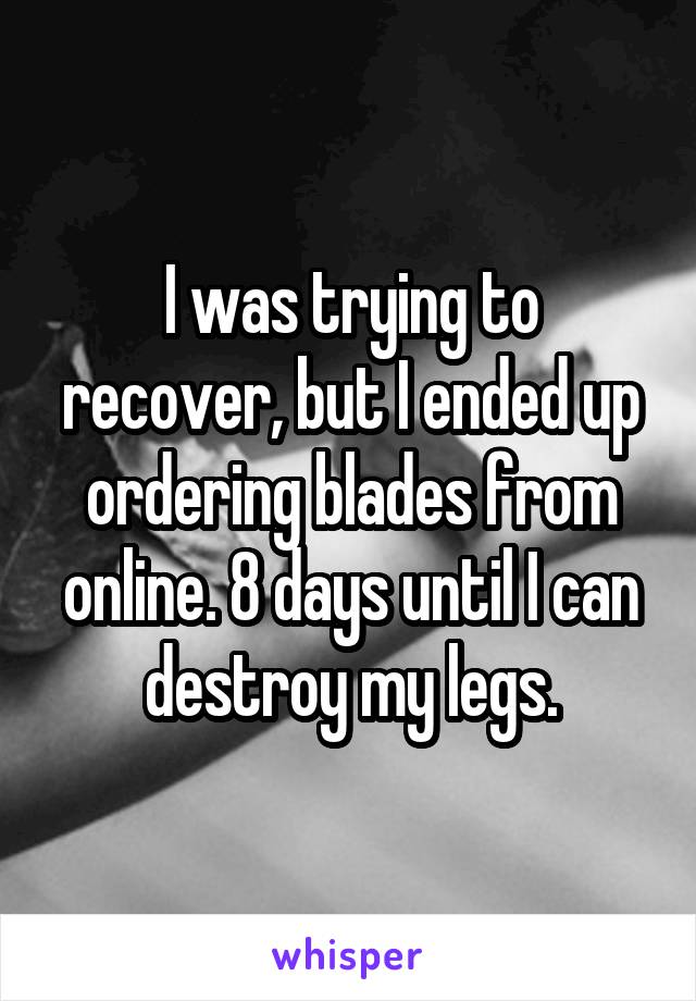 I was trying to recover, but I ended up ordering blades from online. 8 days until I can destroy my legs.