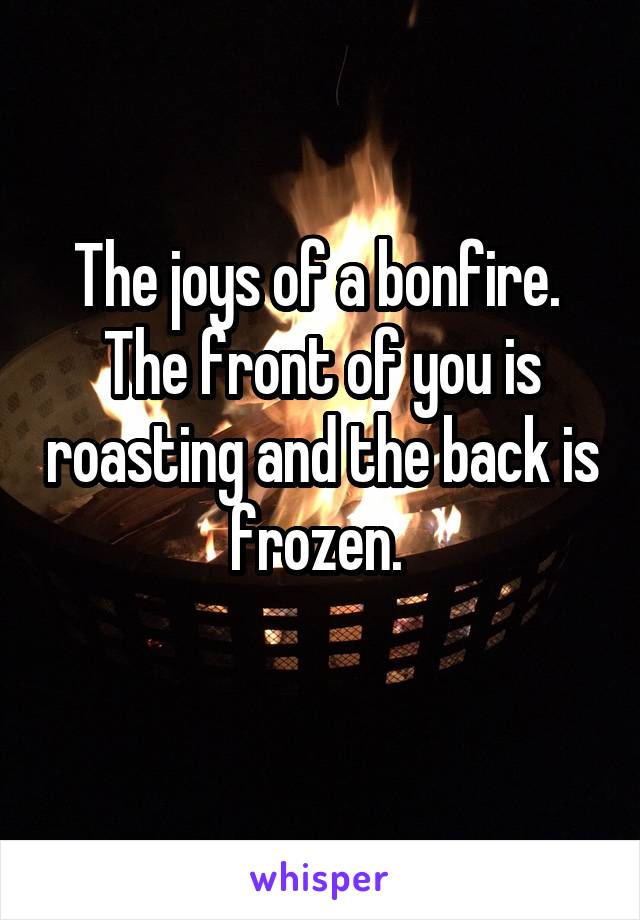 The joys of a bonfire. 
The front of you is roasting and the back is frozen. 
