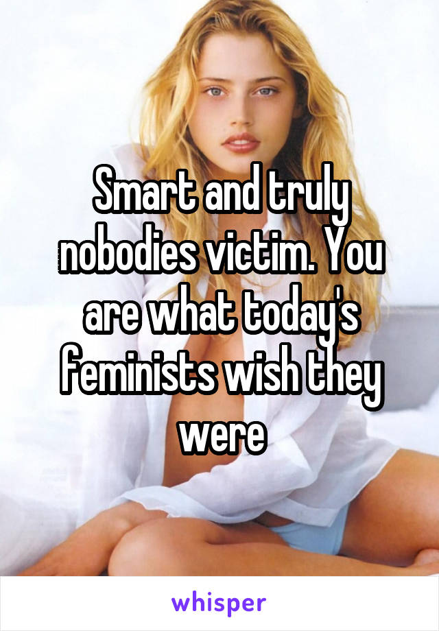 Smart and truly nobodies victim. You are what today's feminists wish they were