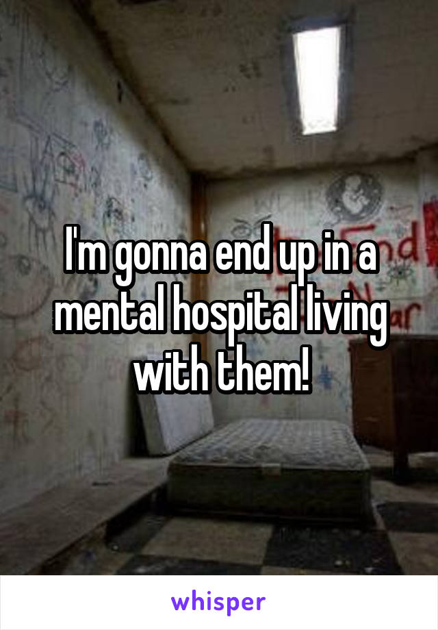 I'm gonna end up in a mental hospital living with them!