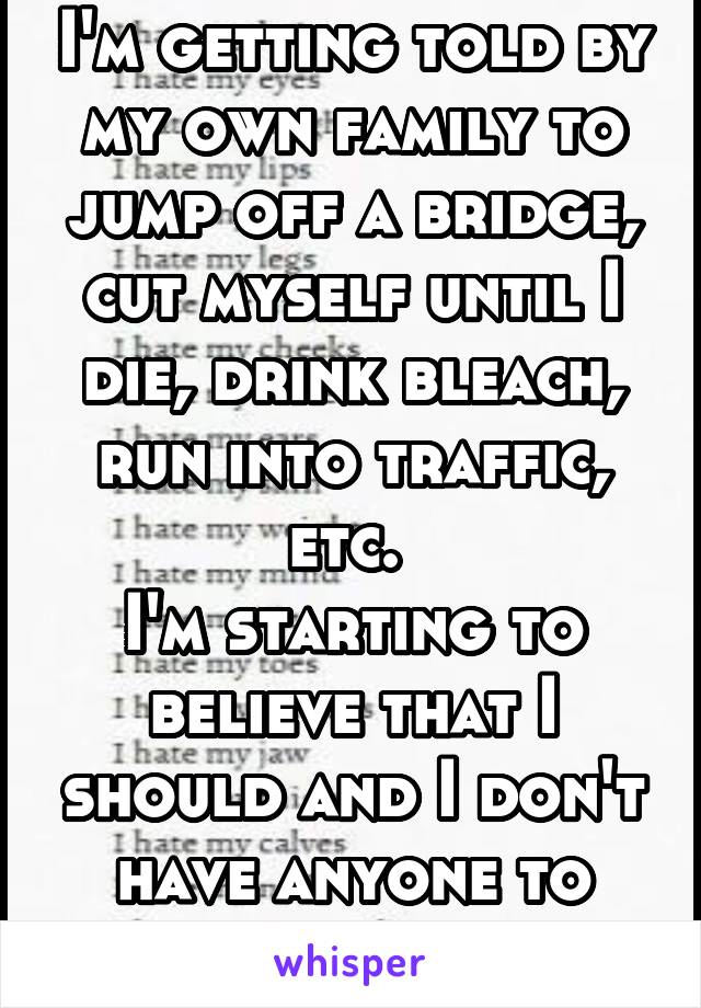 I'm getting told by my own family to jump off a bridge, cut myself until I die, drink bleach, run into traffic, etc. 
I'm starting to believe that I should and I don't have anyone to talk to. 