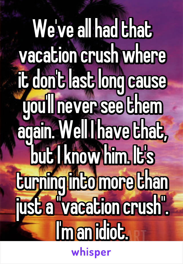 We've all had that vacation crush where it don't last long cause you'll never see them again. Well I have that, but I know him. It's turning into more than just a "vacation crush". I'm an idiot.