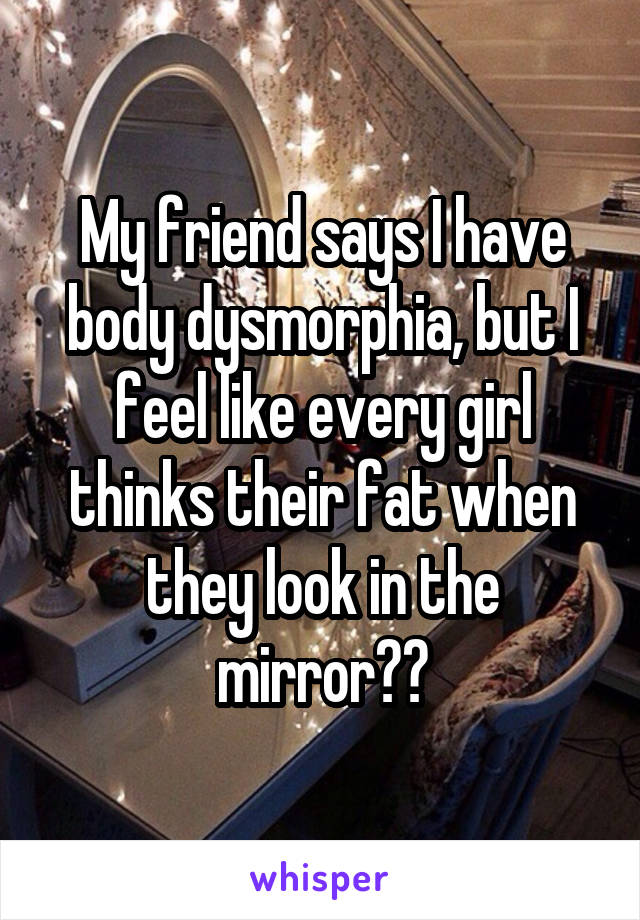 My friend says I have body dysmorphia, but I feel like every girl thinks their fat when they look in the mirror??