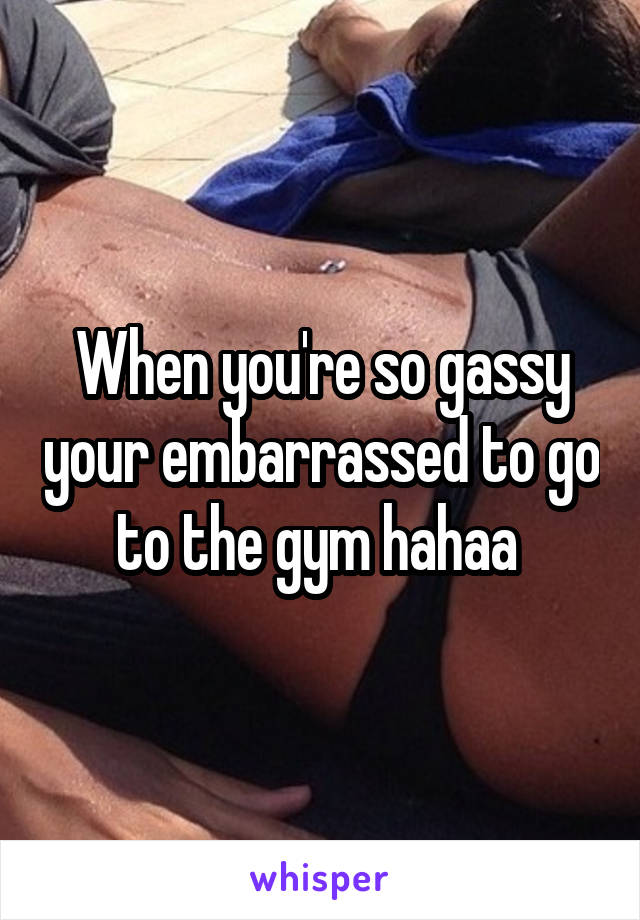 When you're so gassy your embarrassed to go to the gym hahaa 