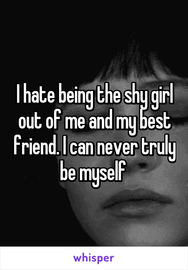 I hate being the shy girl out of me and my best friend. I can never truly be myself 