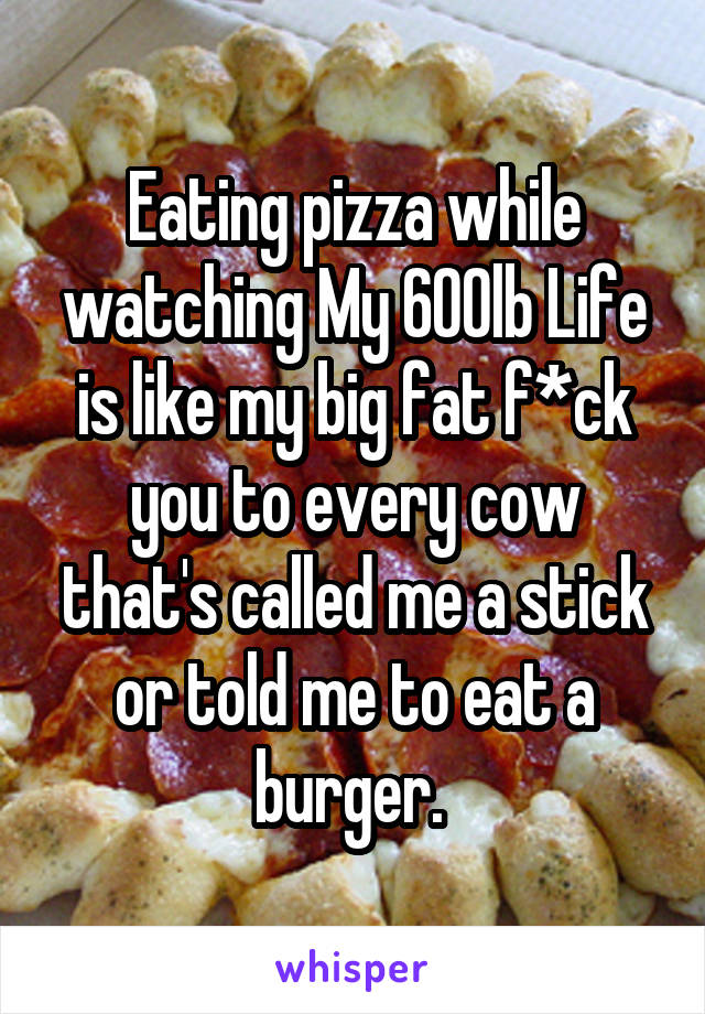 Eating pizza while watching My 600lb Life is like my big fat f*ck you to every cow that's called me a stick or told me to eat a burger. 