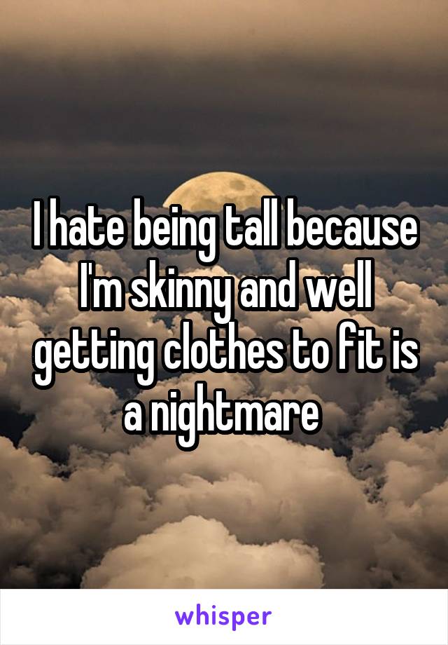 I hate being tall because I'm skinny and well getting clothes to fit is a nightmare 