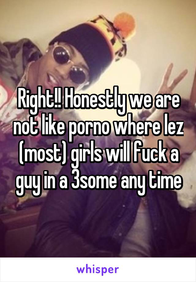 Right!! Honestly we are not like porno where lez (most) girls will fuck a guy in a 3some any time