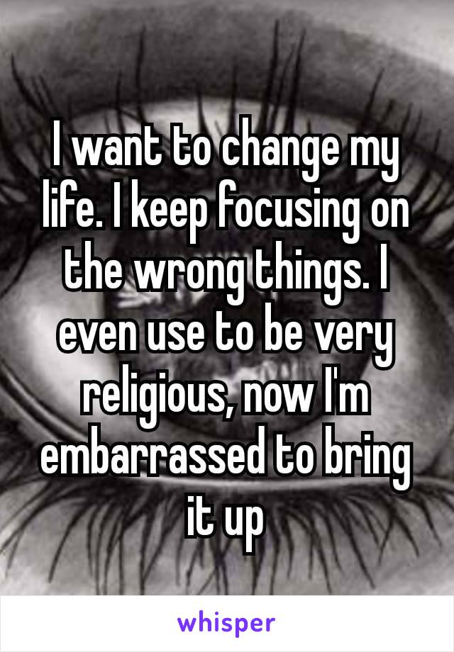 I want to change my​ life. I keep focusing on the wrong things. I even use to be very religious, now I'm embarrassed to bring it up