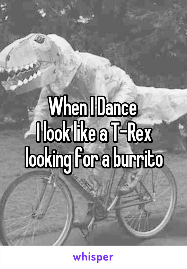 When I Dance 
I look like a T-Rex looking for a burrito