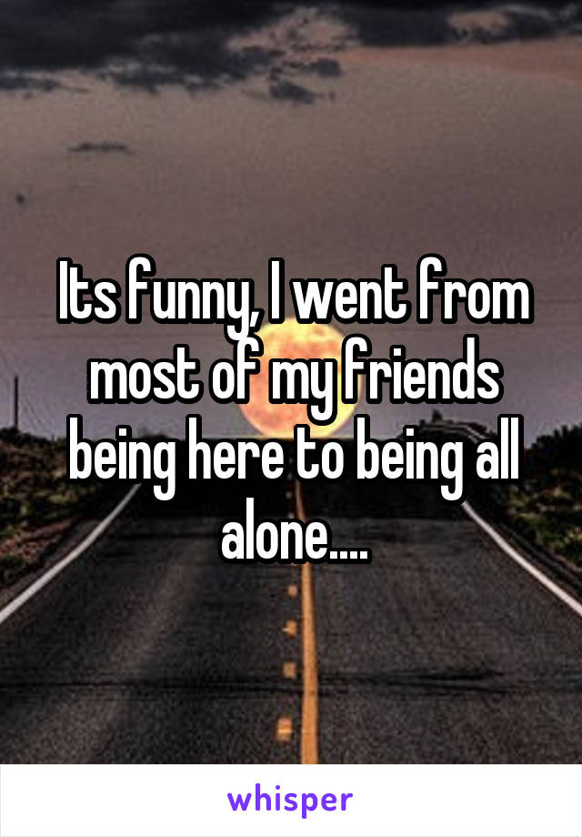 Its funny, I went from most of my friends being here to being all alone....