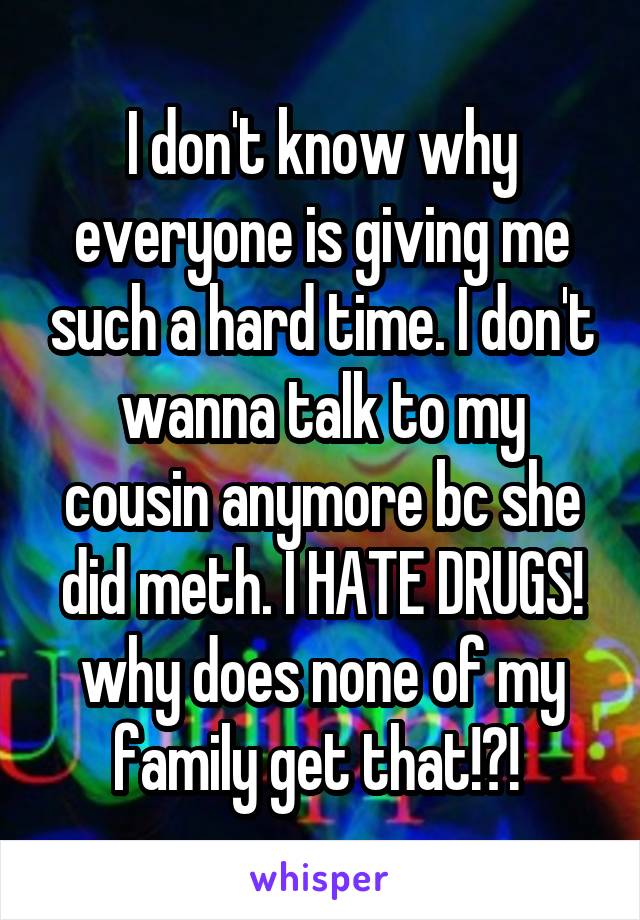 I don't know why everyone is giving me such a hard time. I don't wanna talk to my cousin anymore bc she did meth. I HATE DRUGS! why does none of my family get that!?! 