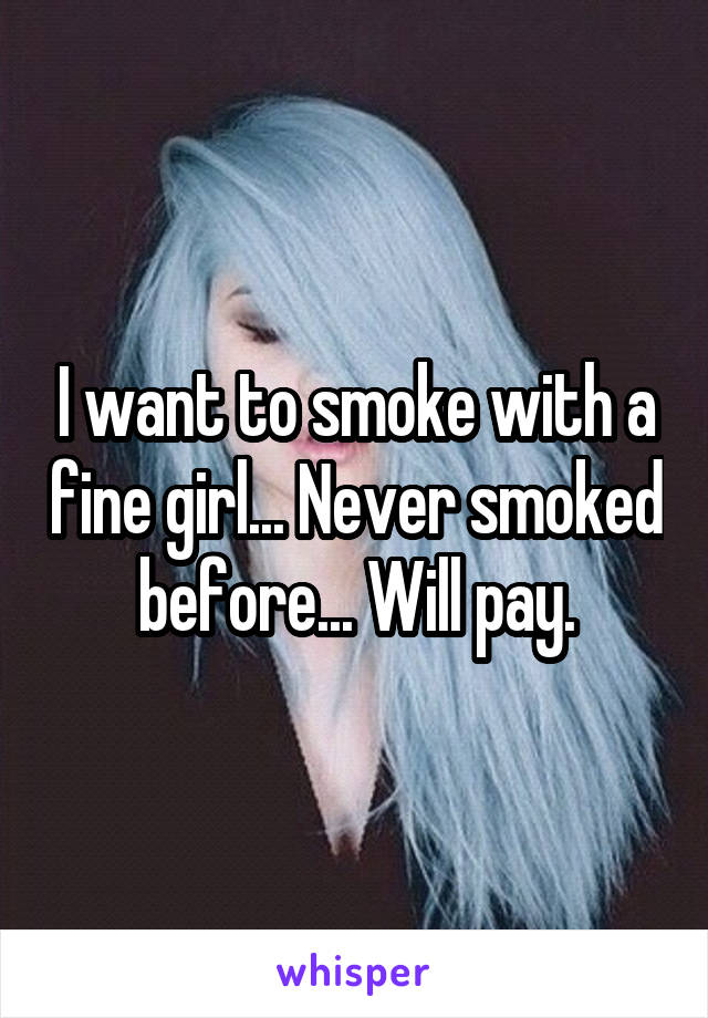 I want to smoke with a fine girl... Never smoked before... Will pay.