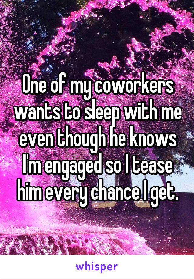 One of my coworkers wants to sleep with me even though he knows I'm engaged so I tease him every chance I get.