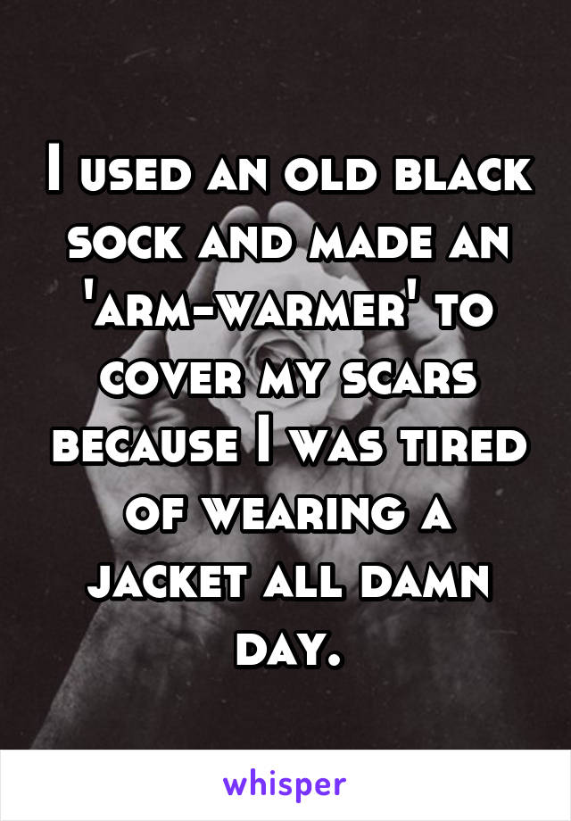 I used an old black sock and made an 'arm-warmer' to cover my scars because I was tired of wearing a jacket all damn day.