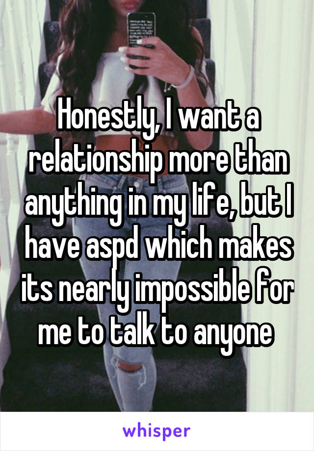 Honestly, I want a relationship more than anything in my life, but I have aspd which makes its nearly impossible for me to talk to anyone 