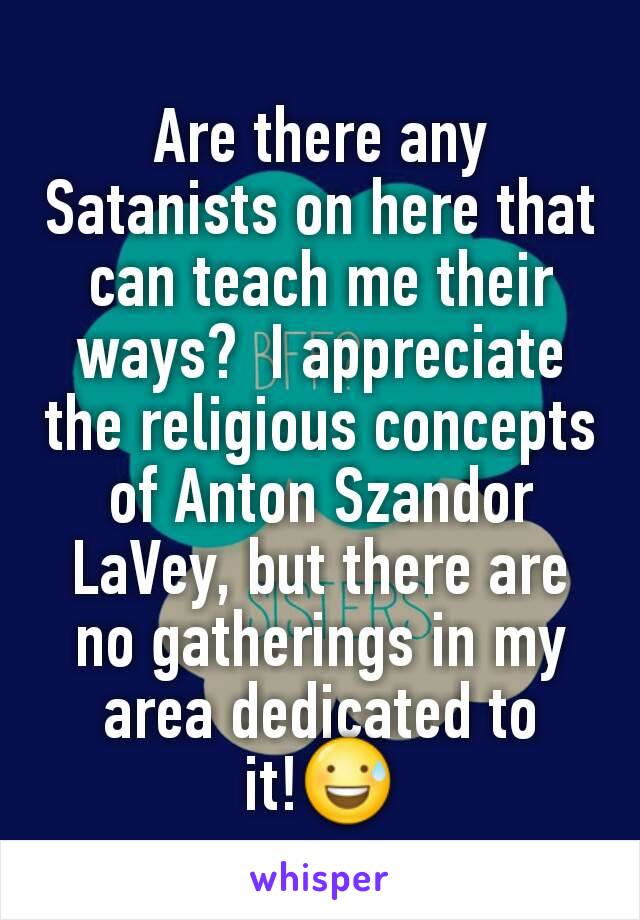 Are there any Satanists on here that can teach me their ways?  I appreciate the religious concepts of Anton Szandor LaVey, but there are no gatherings in my area dedicated to it!😅