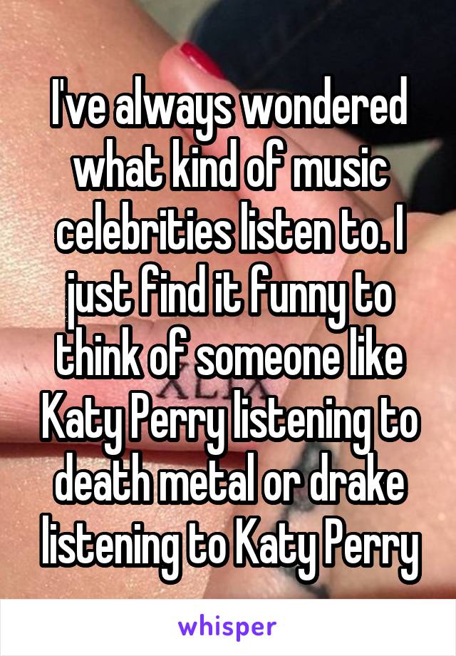 I've always wondered what kind of music celebrities listen to. I just find it funny to think of someone like Katy Perry listening to death metal or drake listening to Katy Perry