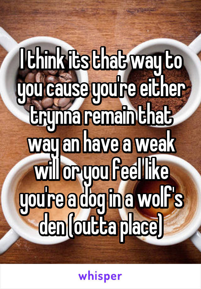 I think its that way to you cause you're either trynna remain that way an have a weak will or you feel like you're a dog in a wolf's den (outta place)