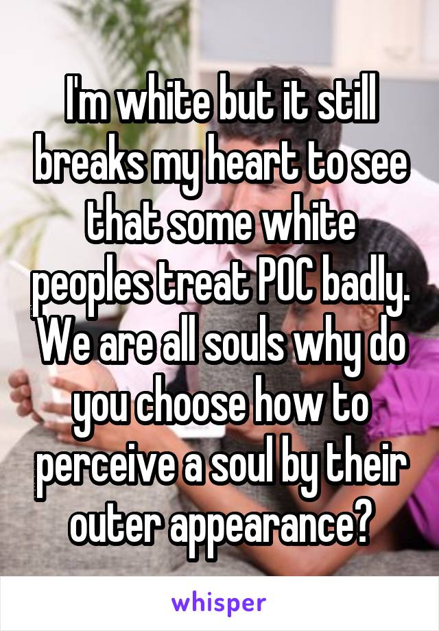 I'm white but it still breaks my heart to see that some white peoples treat POC badly. We are all souls why do you choose how to perceive a soul by their outer appearance?