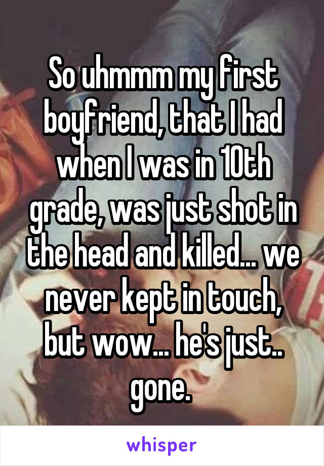 So uhmmm my first boyfriend, that I had when I was in 10th grade, was just shot in the head and killed... we never kept in touch, but wow... he's just.. gone. 