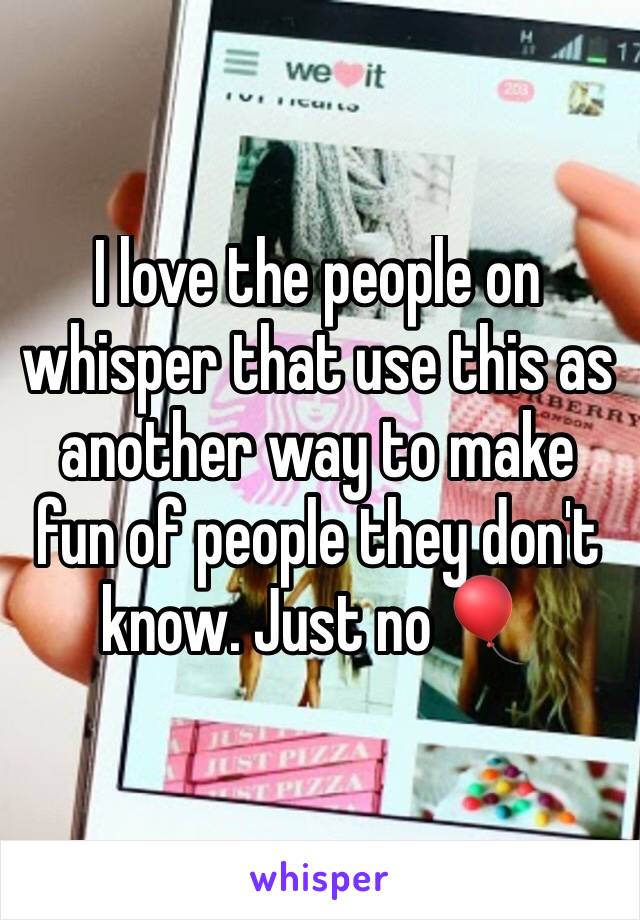 I love the people on whisper that use this as another way to make fun of people they don't know. Just no 🎈