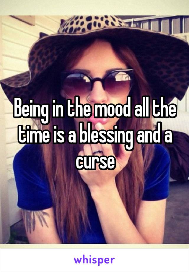 Being in the mood all the time is a blessing and a curse