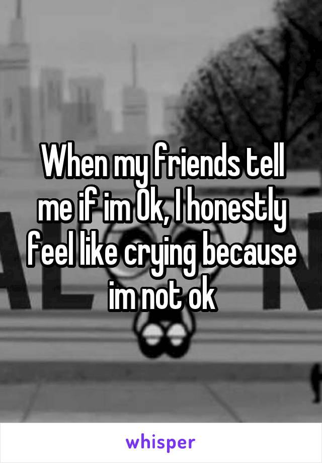 When my friends tell me if im Ok, I honestly feel like crying because im not ok