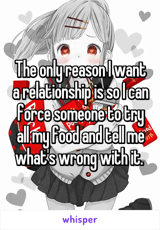 The only reason I want a relationship is so I can force someone to try all my food and tell me what's wrong with it. 