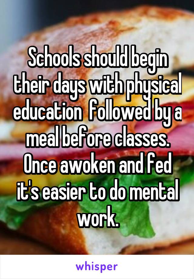 Schools should begin their days with physical education  followed by a meal before classes. Once awoken and fed it's easier to do mental work.