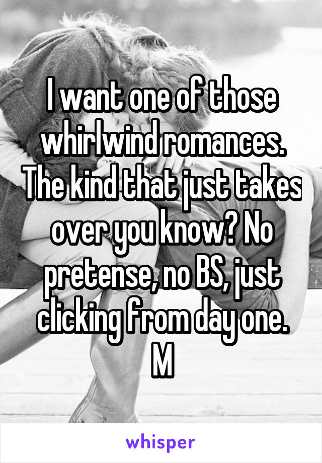 I want one of those whirlwind romances. The kind that just takes over you know? No pretense, no BS, just clicking from day one.
M