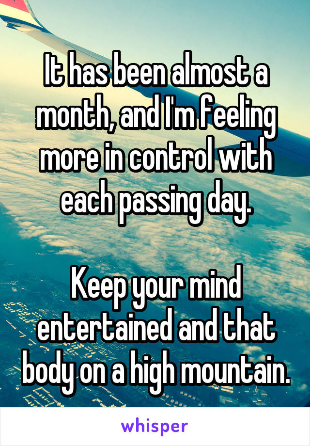 It has been almost a month, and I'm feeling more in control with each passing day.

Keep your mind entertained and that body on a high mountain.