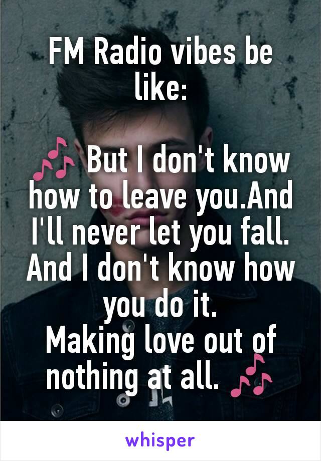 FM Radio vibes be like:

🎶 But I don't know how to leave you.And I'll never let you fall.
And I don't know how you do it.
Making love out of nothing at all. 🎶
