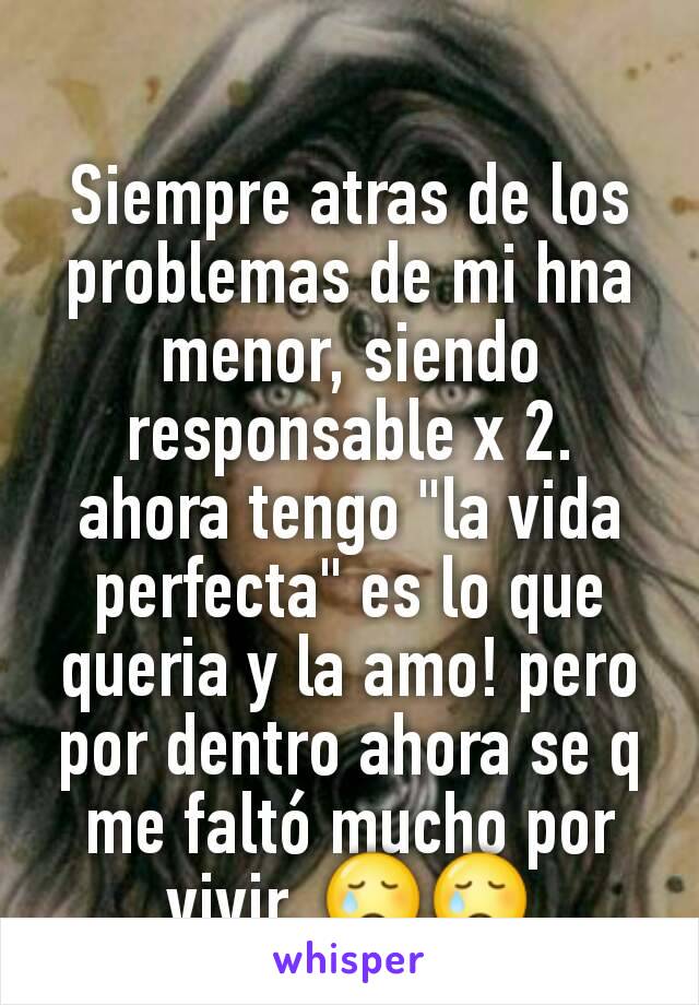 Siempre atras de los problemas de mi hna menor, siendo responsable x 2. ahora tengo "la vida perfecta" es lo que queria y la amo! pero por dentro ahora se q me faltó mucho por vivir. 😢😢