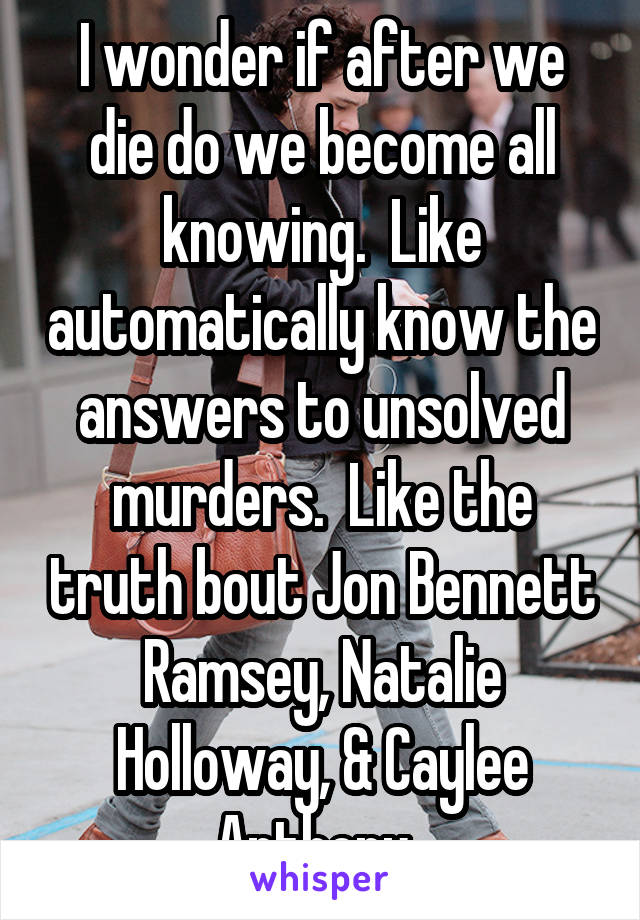 I wonder if after we die do we become all knowing.  Like automatically know the answers to unsolved murders.  Like the truth bout Jon Bennett Ramsey, Natalie Holloway, & Caylee Anthony. 